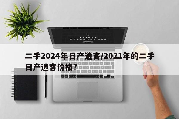 二手2024年日产逍客/2021年的二手日产逍客价格?