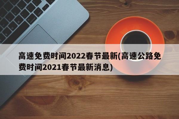 高速免费时间2022春节最新(高速公路免费时间2021春节最新消息)