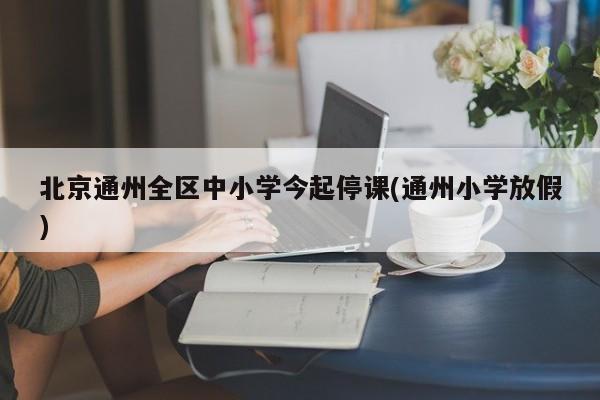 北京通州全区中小学今起停课(通州小学放假)