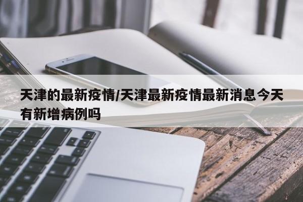 天津的最新疫情/天津最新疫情最新消息今天有新增病例吗