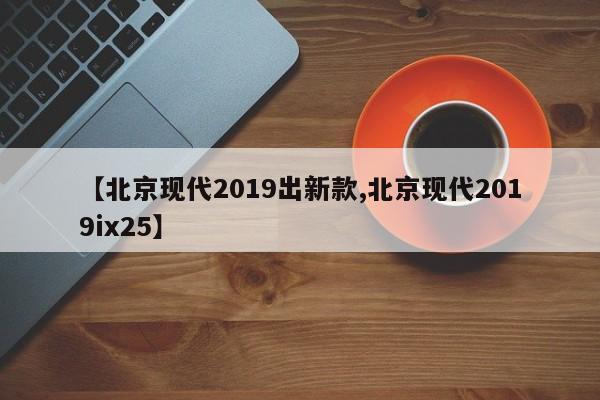 【北京现代2019出新款,北京现代2019ix25】