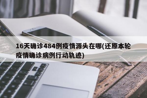 16天确诊484例疫情源头在哪(还原本轮疫情确诊病例行动轨迹)