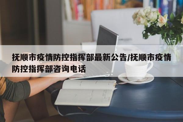 抚顺市疫情防控指挥部最新公告/抚顺市疫情防控指挥部咨询电话 抚顺市疫情防控指挥部最新公告/抚顺市疫情防控指挥部咨询电话