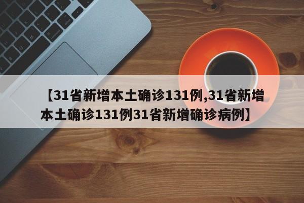 【31省新增本土确诊131例,31省新增本土确诊131例31省新增确诊病例】 【31省新增本土确诊131例,31省新增本土确诊131例31省新增确诊病例】