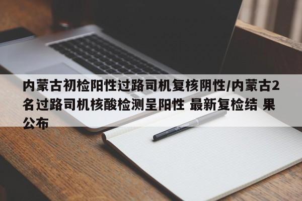 内蒙古初检阳性过路司机复核阴性/内蒙古2名过路司机核酸检测呈阳性 最新复检结 果公布