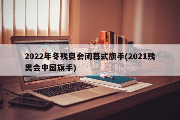 2022年冬残奥会闭幕式旗手(2021残奥会中国旗手)
