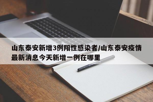 山东泰安新增3例阳性感染者/山东泰安疫情最新消息今天新增一例在哪里