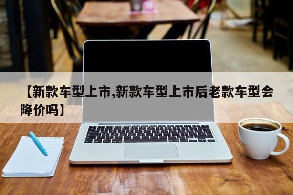 【新款车型上市,新款车型上市后老款车型会降价吗】