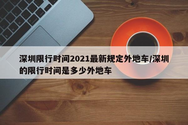 深圳限行时间2021最新规定外地车/深圳的限行时间是多少外地车