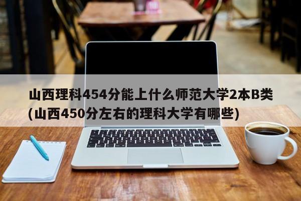 山西理科454分能上什么师范大学2本B类(山西450分左右的理科大学有哪些)