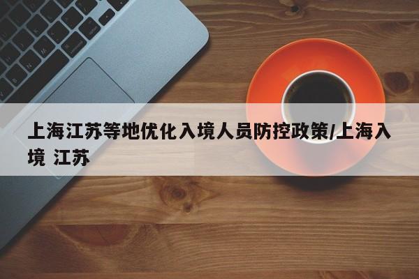 上海江苏等地优化入境人员防控政策/上海入境 江苏