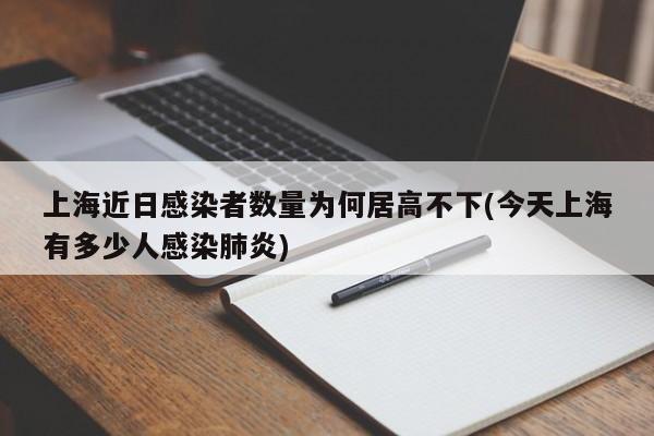 上海近日感染者数量为何居高不下(今天上海有多少人感染肺炎)
