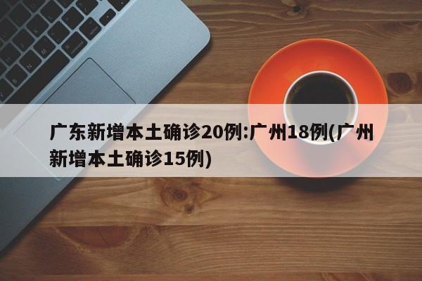 广东新增本土确诊20例:广州18例(广州新增本土确诊15例)