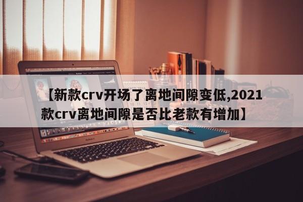 【新款crv开场了离地间隙变低,2021款crv离地间隙是否比老款有增加】