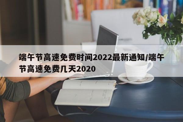 端午节高速免费时间2022最新通知/端午节高速免费几天2020