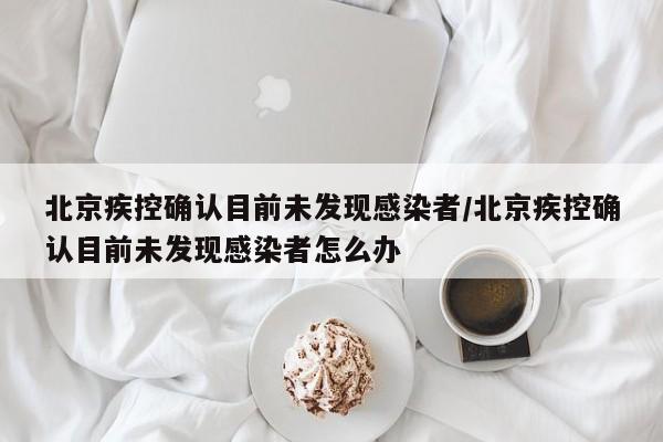 北京疾控确认目前未发现感染者/北京疾控确认目前未发现感染者怎么办