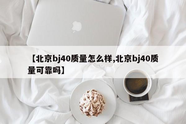 【北京bj40质量怎么样,北京bj40质量可靠吗】