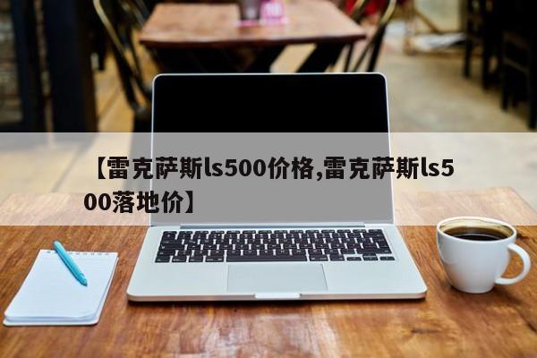 【雷克萨斯ls500价格,雷克萨斯ls500落地价】