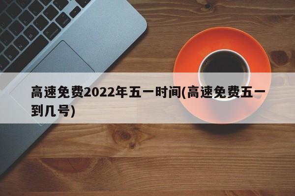 高速免费2022年五一时间(高速免费五一到几号)