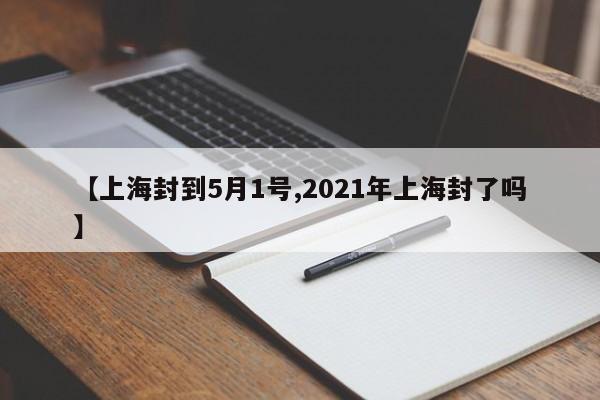 【上海封到5月1号,2021年上海封了吗】