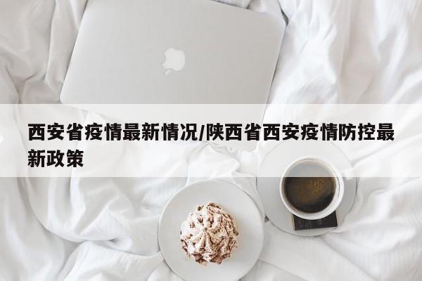 西安省疫情最新情况/陕西省西安疫情防控最新政策