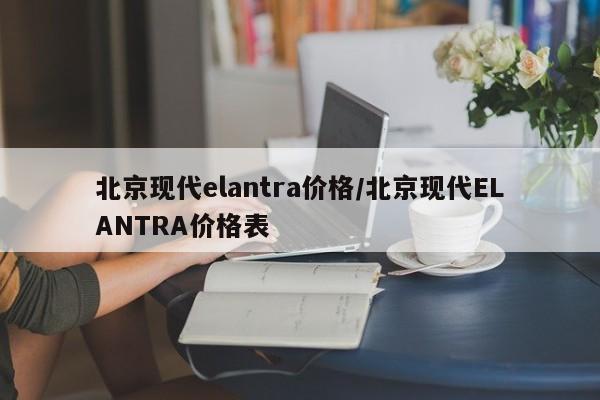 北京现代elantra价格/北京现代ELANTRA价格表