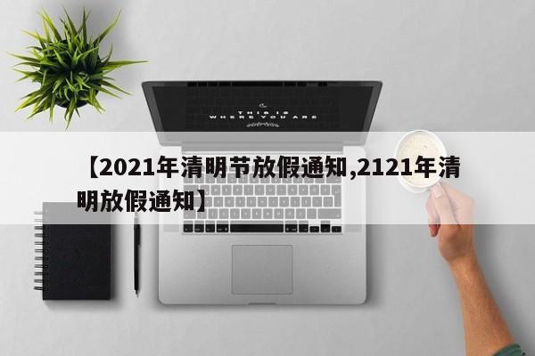 【2021年清明节放假通知,2121年清明放假通知】