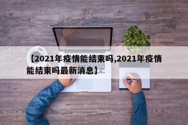 【2021年疫情能结束吗,2021年疫情能结束吗最新消息】