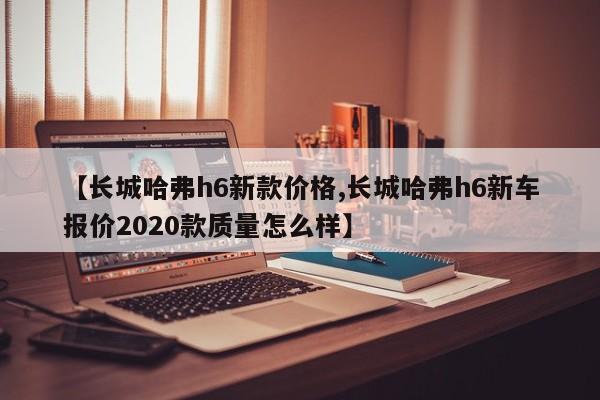 【长城哈弗h6新款价格,长城哈弗h6新车报价2020款质量怎么样】