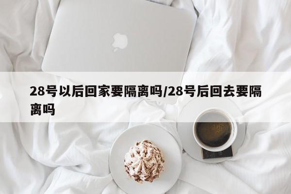 28号以后回家要隔离吗/28号后回去要隔离吗