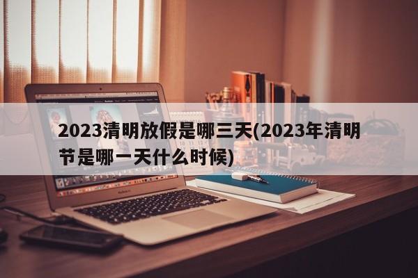 2023清明放假是哪三天(2023年清明节是哪一天什么时候)