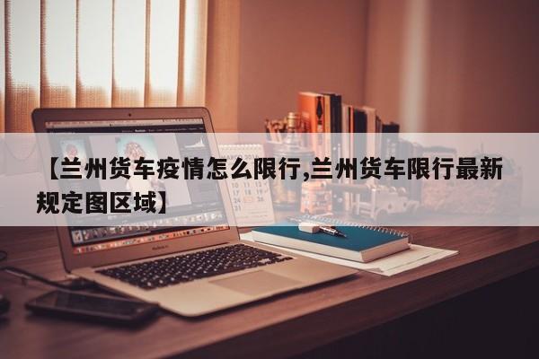 【兰州货车疫情怎么限行,兰州货车限行最新规定图区域】