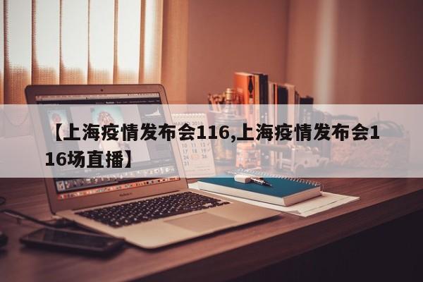 【上海疫情发布会116,上海疫情发布会116场直播】