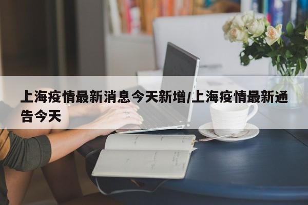 上海疫情最新消息今天新增/上海疫情最新通告今天