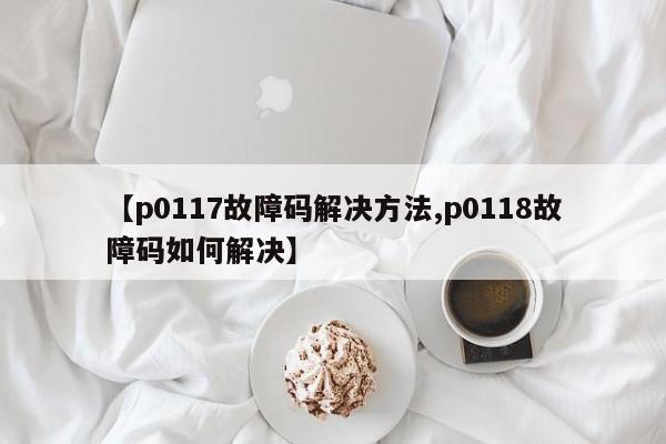 【p0117故障码解决方法,p0118故障码如何解决】