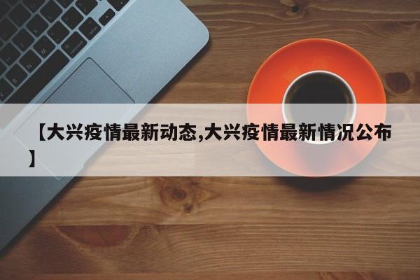 【大兴疫情最新动态,大兴疫情最新情况公布】
