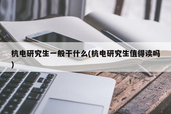 杭电研究生一般干什么(杭电研究生值得读吗)