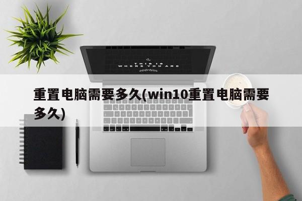 重置电脑需要多久(win10重置电脑需要多久)