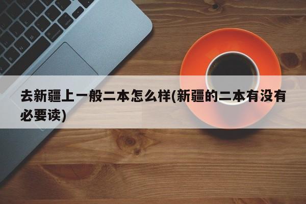 去新疆上一般二本怎么样(新疆的二本有没有必要读)