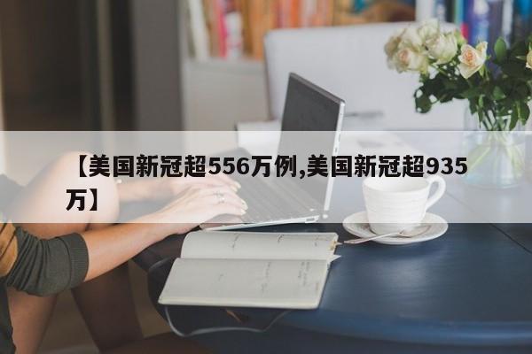【美国新冠超556万例,美国新冠超935万】 【美国新冠超556万例,美国新冠超935万】