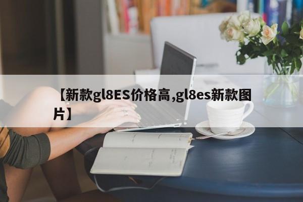 【新款gl8ES价格高,gl8es新款图片】