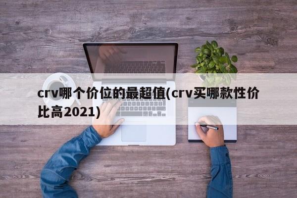 crv哪个价位的最超值(crv买哪款性价比高2021) crv哪个价位的最超值(crv买哪款性价比高2021)