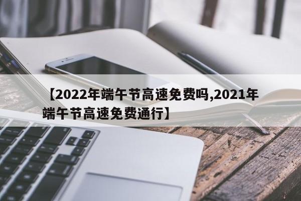 【2022年端午节高速免费吗,2021年端午节高速免费通行】