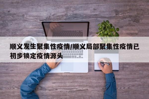 顺义发生聚集性疫情/顺义局部聚集性疫情已初步锁定疫情源头