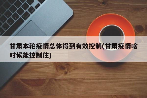 甘肃本轮疫情总体得到有效控制(甘肃疫情啥时候能控制住) 甘肃本轮疫情总体得到有效控制(甘肃疫情啥时候能控制住)