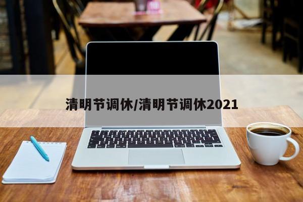 清明节调休/清明节调休2021 清明节调休/清明节调休2021