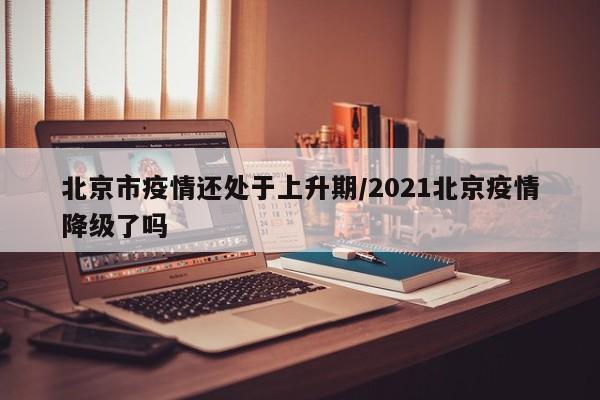 北京市疫情还处于上升期/2021北京疫情降级了吗 北京市疫情还处于上升期/2021北京疫情降级了吗