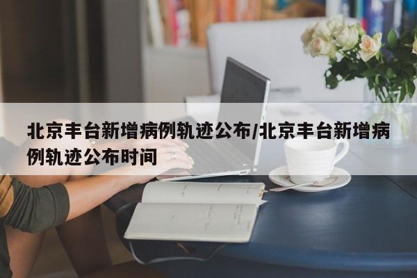 北京丰台新增病例轨迹公布/北京丰台新增病例轨迹公布时间