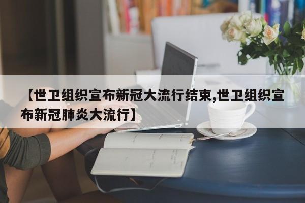 【世卫组织宣布新冠大流行结束,世卫组织宣布新冠肺炎大流行】