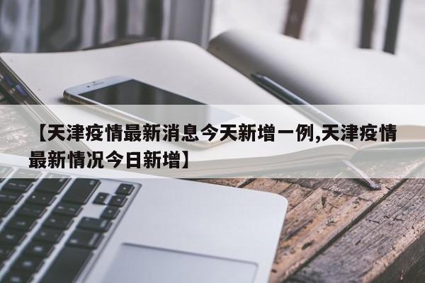 【天津疫情最新消息今天新增一例,天津疫情最新情况今日新增】